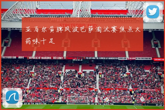 亚马尔黄牌风波巴萨淘汰赛焦点火药味十足
