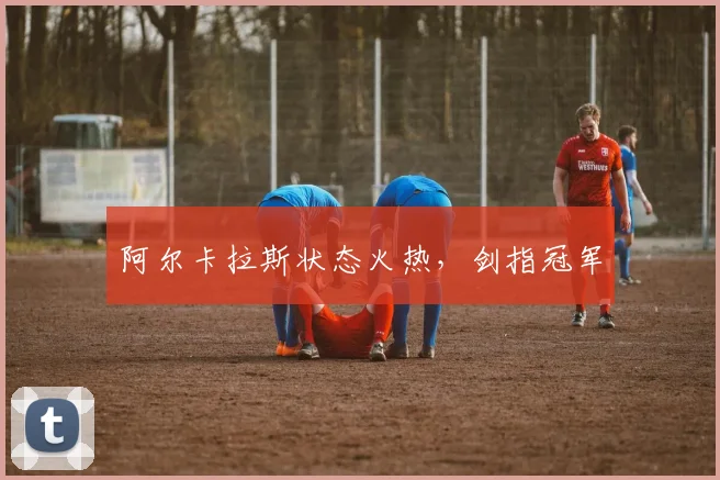 阿尔卡拉斯状态火热，剑指冠军