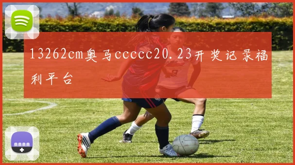 13262cm奥马ccccc20.23开奖记录福利平台