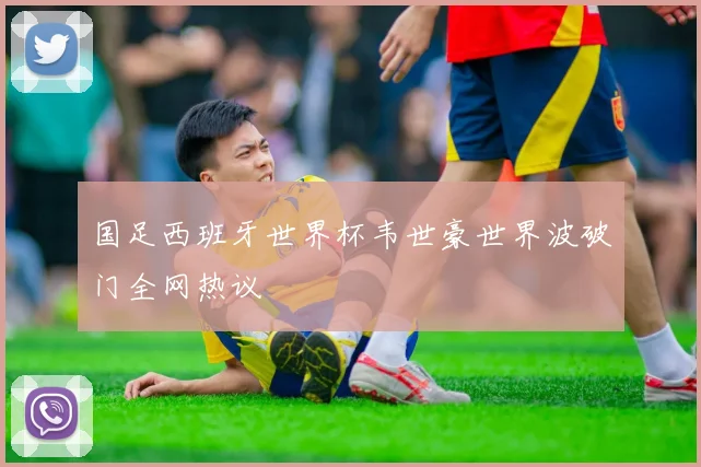 国足西班牙世界杯韦世豪世界波破门全网热议