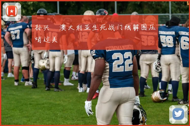 孙兴慜澳大利亚生死战门线解围压哨过关
