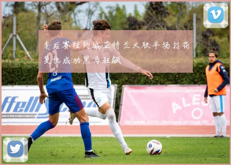 季后赛纽约城亚特兰大联半场打花复仇成功黑马狂飙