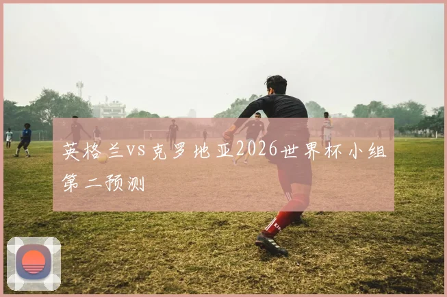 英格兰vs克罗地亚2026世界杯小组第二预测