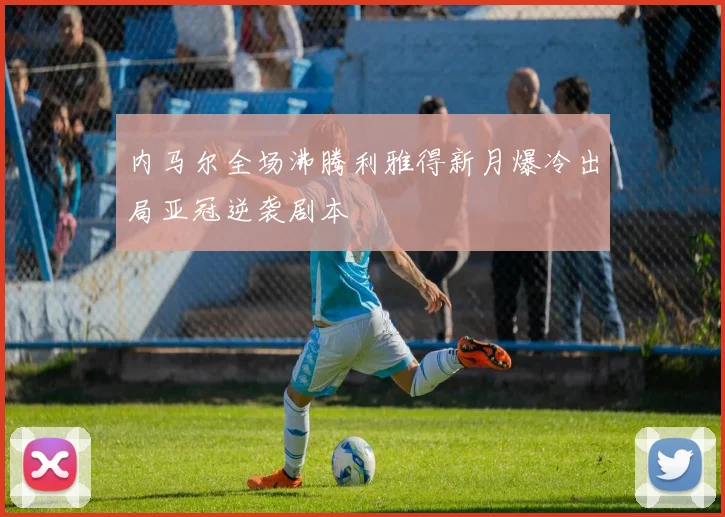 内马尔全场沸腾利雅得新月爆冷出局亚冠逆袭剧本