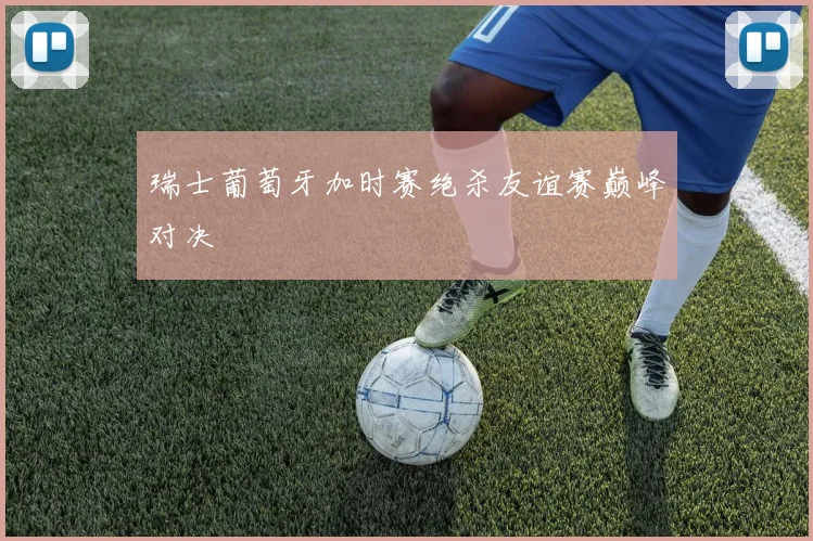 瑞士葡萄牙加时赛绝杀友谊赛巅峰对决
