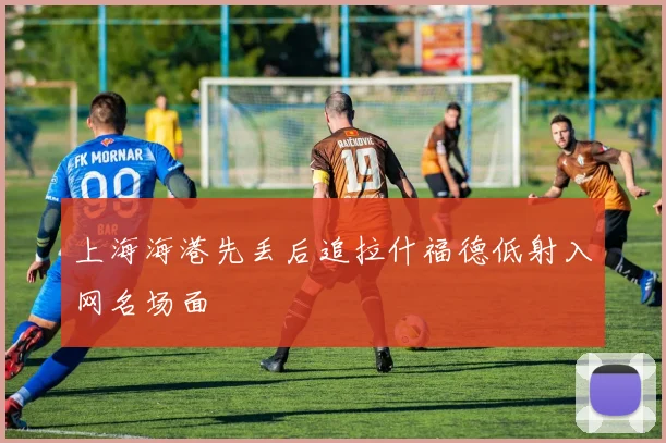 上海海港先丢后追拉什福德低射入网名场面
