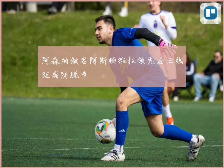 阿森纳做客阿斯顿维拉领先后三线距离防脱节