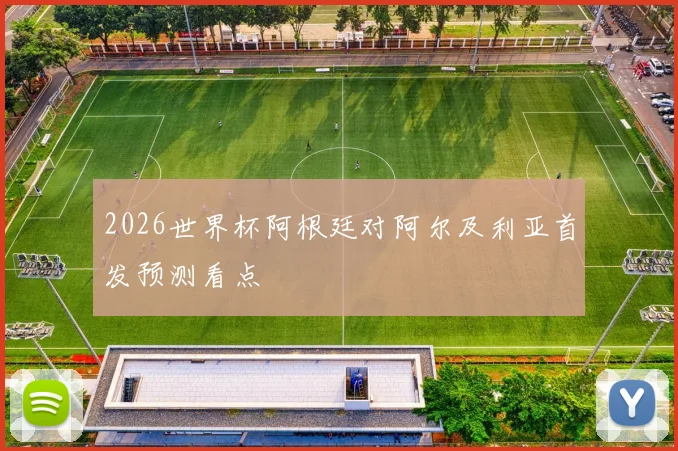 2026世界杯阿根廷对阿尔及利亚首发预测看点