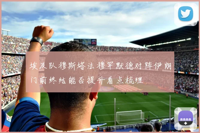 埃及队穆斯塔法穆罕默德对阵伊朗门前终结能否提升看点梳理