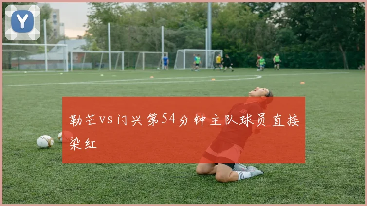 勒芒vs门兴第54分钟主队球员直接染红