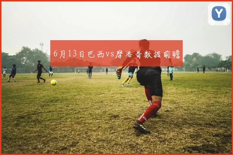 6月13日巴西vs摩洛哥数据前瞻