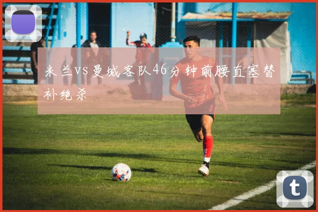 米兰vs曼城客队46分钟前腰直塞替补绝杀
