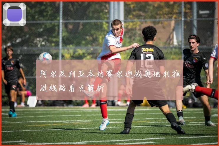 阿尔及利亚本纳赛尔迎战奥地利推进线路看点解析
