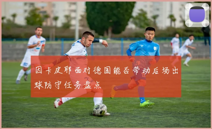 因卡皮耶面对德国能否带动后场出球防守任务盘点