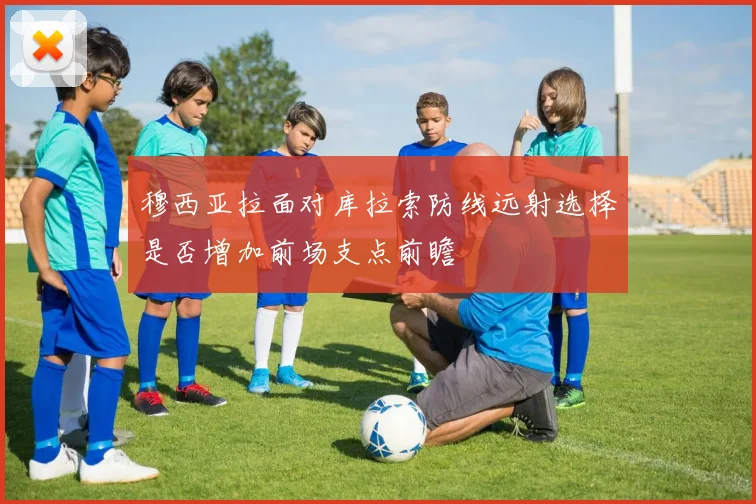 穆西亚拉面对库拉索防线远射选择是否增加前场支点前瞻