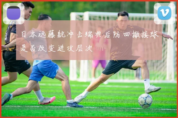 日本远藤航冲击瑞典后防回撤接球是否改变进攻层次