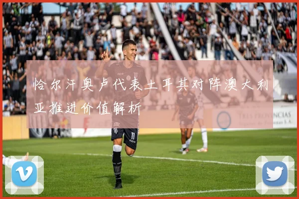 恰尔汗奥卢代表土耳其对阵澳大利亚推进价值解析